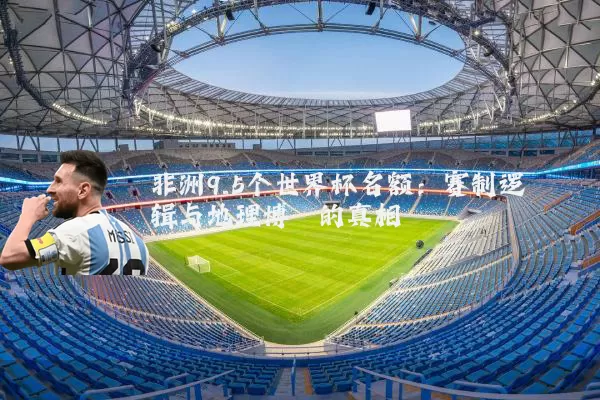 非洲9.5个世界杯名额:赛制逻辑与地理博弈的真相