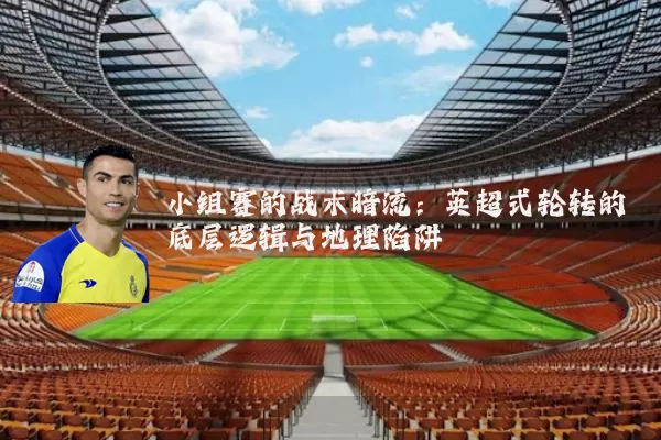 小组赛的战术暗流:英超式轮转的底层逻辑与地理陷阱