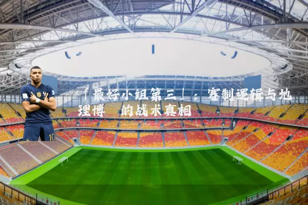 「最好小组第三」:赛制逻辑与地理博弈的战术真相